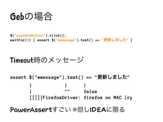 Gebの場合
$("#updateButton").click();
waitFor(3) { assert $("#message").text() == "更新しました" }
Timeout時のメッセージ
assert $("#message").text() == "更新しました"
| | |
| "" false
[[[[[FirefoxDriver: firefox on MAC (ry
PowerAssertすごい ※但しIDEAに限る
※PowerAssertはGebというよりSpockの特徴
 