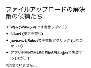 ファイルアップロードの解決
策の候補たち
4 Wsh (Windowsでは定番っぽい？)
4 Sikuli (安定を望む)
4 java.awt.Robotで座標指定クリック (...なつ
かしい)
4 アプリ側をHTML5のFileAPIとAjaxで実装す
る (IEが…)
※試せていません…
 