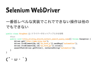 Selenium WebDriver
一番低レベルな実装でこれでできない操作は他の
でもできない
public class BingTest {//ドライバーのセットアップとかは省略
@Test
public void title_of_bing_should_contain_search_query_name() throws Exception {
driver.get("http://www.bing.com");
driver.findElement(By.id("sb_form_q")).sendKeys("automation");
driver.findElement(By.id("sb_form_go")).click();
assertThat(driver.getTitle(), containsString("automation"));
}
}
(´・ω・｀)
 
