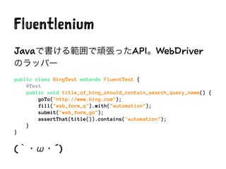 Fluentlenium
Javaで書ける範囲で頑張ったAPI。WebDriver
のラッパー
public class BingTest extends FluentTest {
@Test
public void title_of_bing_should_contain_search_query_name() {
goTo("http://www.bing.com");
fill("#sb_form_q").with("automation");
submit("#sb_form_go");
assertThat(title()).contains("automation");
}
}
(｀・ω・´)
 
