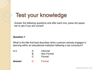 Test your knowledge
Answer the following questions and after each one, press the space
bar to see if you are correct!
Question 1
What is the title that best describes when a person actively engages in
learning within an educational institution following a set curriculum?
Is it A Informal
B Non Formal
C Formal
Answer C Formal
Wendy-Anne Price 2015
 