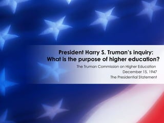 The Truman Commission on Higher Education  December 15, 1947 The Presidential Statement President Harry S. Truman’s inquiry:  What is the purpose of higher education? 