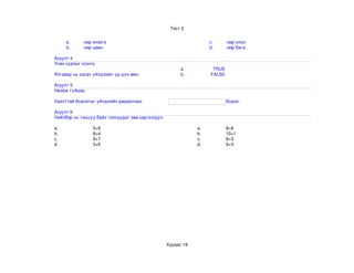 Тест 2


     a.      ­ээр ихэсгэ                                            c.      ­ээр олон
     b.      ­ээр цөөн                                              d.      ­ээр бага

Асуулт 4
Үнэн худлыг сонго
             сонго.
                                                         a.          TRUE
Ялгавар нь хасах үйлдлийн үр дүн мөн.                    b.         FALSE

Асуулт 5
Нөхөж гүйцээ.

Хаалттай бодлогыг үйлдлийн дарааллын                                        бодно.

Асуулт 6
Нийлбэр нь тэнцүү байх тоонуудыг зөв харгалзуул.

a.               5+6                                           a.           8+8
b.               8+4                                           b.           10+1
c.               9+7                                           c.           6+3
d.               3+6                                           d.           9+3




                                                   Хуудас 19
 