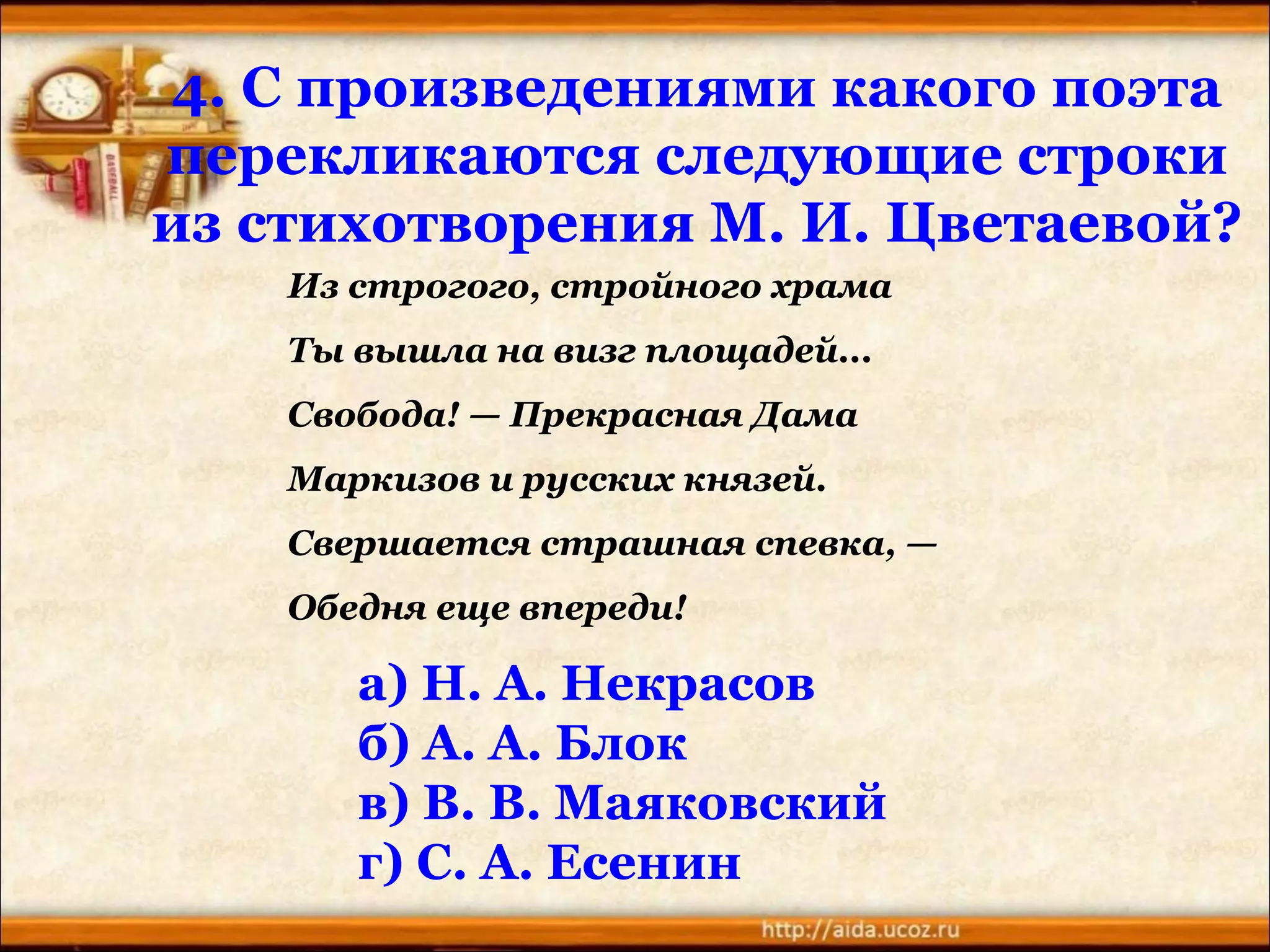 4. С произведениями какого поэта
перекликаются следующие строки
из стихотворения М. И. Цветаевой?
а) Н. А. Некрасов
б) А. А. Блок
в) В. В. Маяковский
г) С. А. Есенин
Из строгого, стройного храма
Ты вышла на визг площадей...
Свобода! — Прекрасная Дама
Маркизов и русских князей.
Свершается страшная спевка, —
Обедня еще впереди!
 