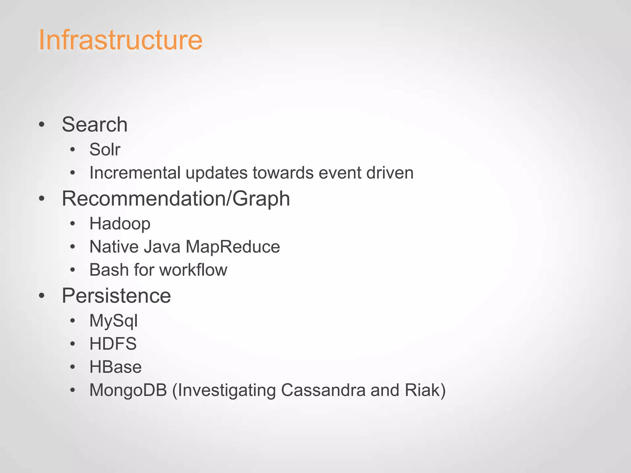 Infrastructure

• Search
   • Solr
   • Incremental updates towards event driven
• Recommendation/Graph
   • Hadoop
   • Native Java MapReduce
   • Bash for workflow
• Persistence
   •   MySql
   •   HDFS
   •   HBase
   •   MongoDB (Investigating Cassandra and Riak)
 
