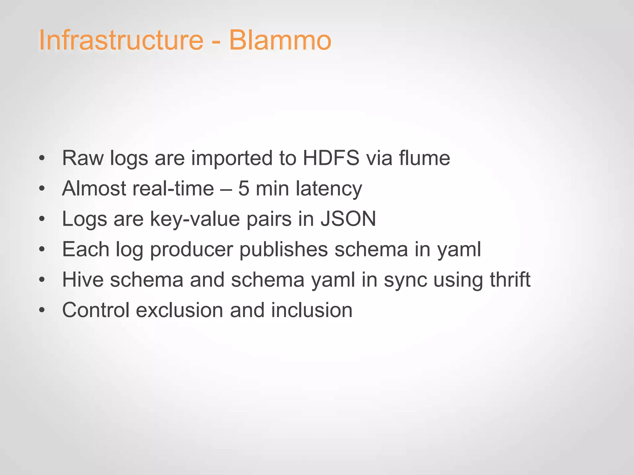 Infrastructure - Blammo



•   Raw logs are imported to HDFS via flume
•   Almost real-time – 5 min latency
•   Logs are key-value pairs in JSON
•   Each log producer publishes schema in yaml
•   Hive schema and schema yaml in sync using thrift
•   Control exclusion and inclusion
 