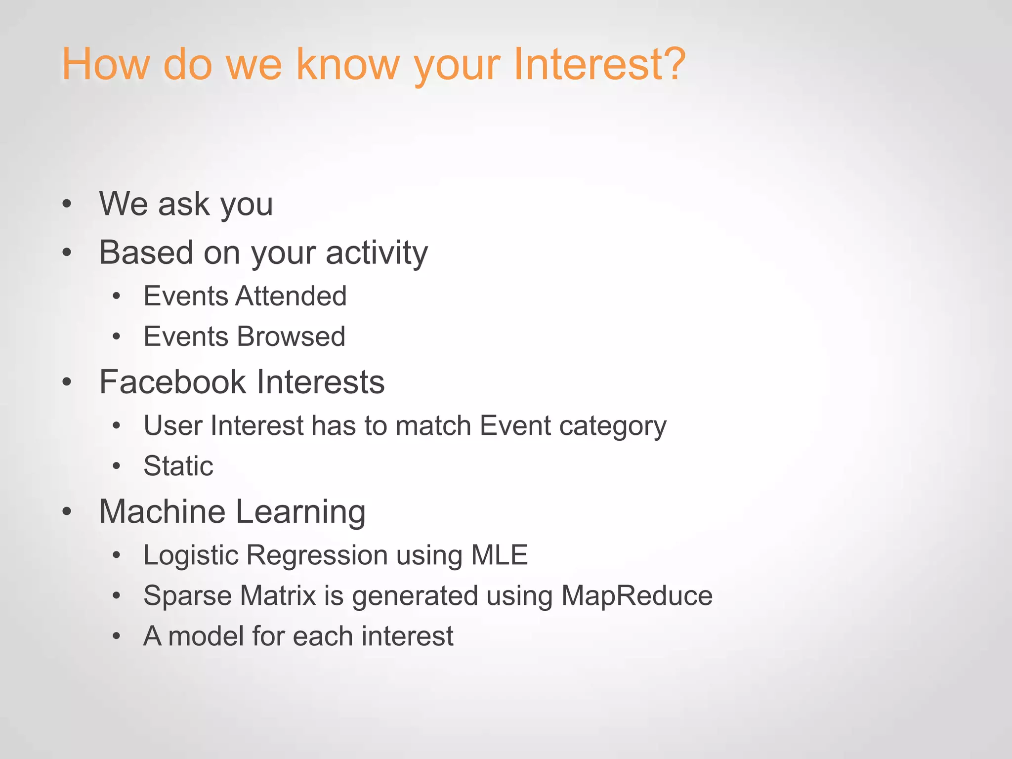 How do we know your Interest?


• We ask you
• Based on your activity
   • Events Attended
   • Events Browsed
• Facebook Interests
   • User Interest has to match Event category
   • Static
• Machine Learning
   • Logistic Regression using MLE
   • Sparse Matrix is generated using MapReduce
   • A model for each interest
 
