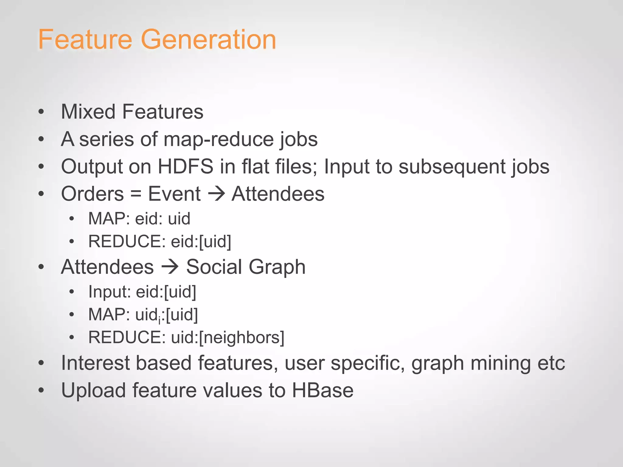 Feature Generation

•   Mixed Features
•   A series of map-reduce jobs
•   Output on HDFS in flat files; Input to subsequent jobs
•   Orders = Event  Attendees
    • MAP: eid: uid
    • REDUCE: eid:[uid]
• Attendees  Social Graph
    • Input: eid:[uid]
    • MAP: uidi:[uid]
    • REDUCE: uid:[neighbors]
• Interest based features, user specific, graph mining etc
• Upload feature values to HBase
 