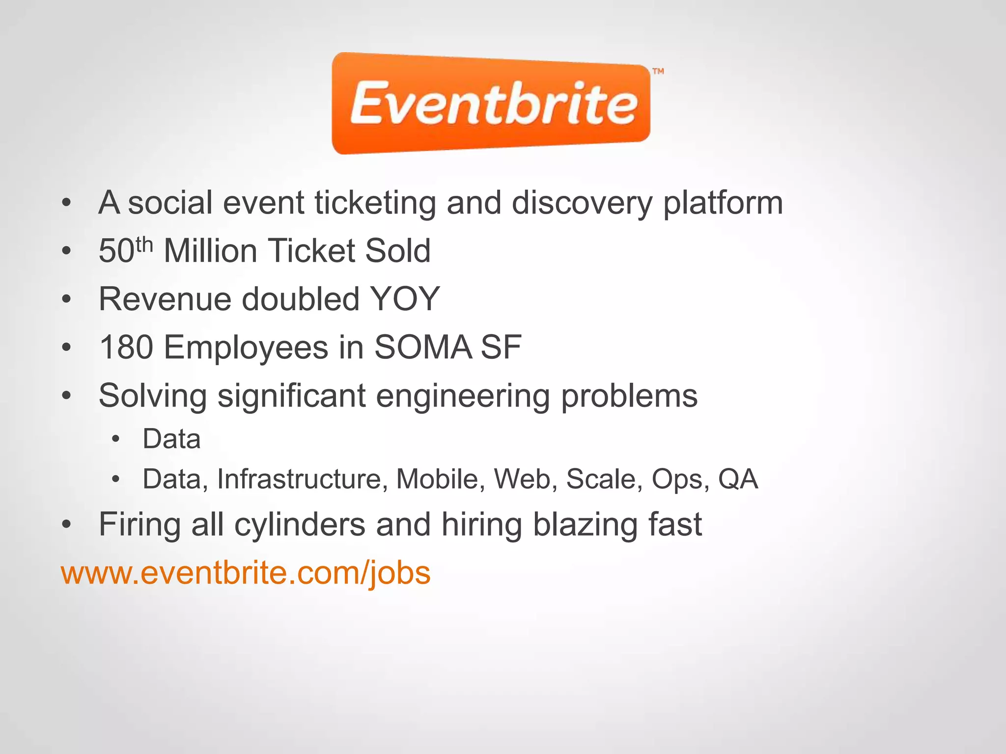 •   A social event ticketing and discovery platform
•   50th Million Ticket Sold
•   Revenue doubled YOY
•   180 Employees in SOMA SF
•   Solving significant engineering problems
    • Data
    • Data, Infrastructure, Mobile, Web, Scale, Ops, QA
• Firing all cylinders and hiring blazing fast
www.eventbrite.com/jobs
 