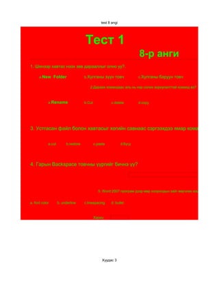 test 8 angi




                                     Тест 1
                                                                        8-р анги
1. Шинээр хавтас нээх зөв дарааллыг олно уу?.

      а.New     Folder               b.Хулганы         зүүн товч        c.Хулганы   баруун товч

                                        2.Дараах командаас аль нь нэр солих зориулалттай команд вэ?



            a.Rename                 b.Cut               c.delete       d.copy




3. Устгасан файл болон хавтасыг хогийн савнаас сэргээхдээ ямар командаар сэ

            a.cut        b.restore           c.paste           d.бүгд




4. Гарын Backspace товчны үүргийг бичнэ үү?




                                               5. Word 2007 програм дээр мөр хоорондын зайг өөрчлөх командыг ол?


a. font color       b. underline     c.linespacing       d. bullet



                                             Хариу:




                                                  Хуудас 3
 