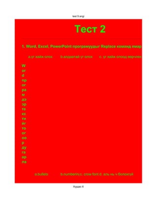 test 9 angi




                              Тест 2
1. Word, Excel, PowerPoint програмуудыг Replace команд ямар үүрэгтэй

     а.үг хайж олох   b.алдаатай үг олох     c. үг хайж олоод өөрчлөх
2.
W
or
d
пр
ог
ра
м
дэ
эр
те
кс
ти
йг
то
ог
оо
р
ду
га
ар
ла


        a.bullets     b.numberingc. crow font d. аль нь ч болохгүй


                             Хуудас 6
 