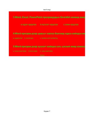 test 9 angi




3.Word, Excel, PowerPoint програмуудын SmartArt команд ямар үүрэгтэ


           а.зураг оруулах            b.хүснэгт оруулах          c.схем оруулах



4.Word програм дээр цаасыг хэвтээ болгоод хүрээ хийхдээ ямар ямар
a. pageborder    b. landscape         c. borders and numbering




5.Word програм дээр хүснэгт хийхдээ аль цэсний ямар команд өгөх вэ
a. home insert table   b.home table   b. veiw insert table

                                      Хариу:




                                           Хуудас 7
 