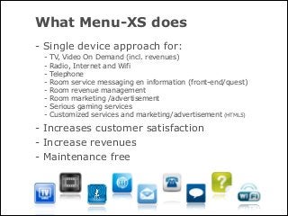 What Menu-XS does
- Single device approach for:
 -   TV, Video On Demand (incl. revenues)
 -   Radio, Internet and Wifi
 -   Telephone
 -   Room service messaging en information (front-end/quest)
 -   Room revenue management
 -   Room marketing /advertisement
 -   Serious gaming services
 -   Customized services and marketing/advertisement (HTML5)

- Increases customer satisfaction
- Increase revenues
- Maintenance free
 
