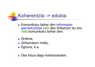 Koherentzia -> edukia
  Komunikatu behar den informazio
garrantzizkoa zein den ﬁnkatzen du eta
nola komunikatu behar den: !
!
  Ordena, !
  Zehaztasun maila,!
  Egitura, e.a.!
!
  Oso lotua dago kohesioarekin.!
 