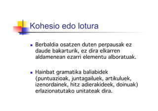 Kohesio edo lotura
  Berbaldia osatzen duten perpausak ez
daude bakarturik, ez dira elkarren
aldamenean ezarri elementu alboratuak.!
!
  Hainbat gramatika baliabidek
(puntuazioak, juntagailuek, artikuluek,
izenordainek, hitz adierakideek, doinuak)
erlazionatutako unitateak dira.!
 