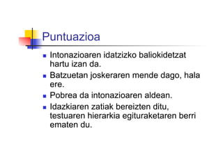 Puntuazioa
  Intonazioaren idatzizko baliokidetzat
hartu izan da.
  Batzuetan joskeraren mende dago, hala
ere.
  Pobrea da intonazioaren aldean.
  Idazkiaren zatiak bereizten ditu,
testuaren hierarkia egituraketaren berri
ematen du.
 
