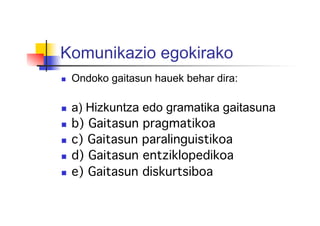 Komunikazio egokirako
  Ondoko gaitasun hauek behar dira:
  a) Hizkuntza edo gramatika gaitasuna
  b) Gaitasun pragmatikoa!
  c) Gaitasun paralinguistikoa!
  d) Gaitasun entziklopedikoa!
  e) Gaitasun diskurtsiboa!
!
 