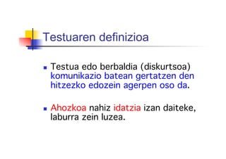 Testuaren definizioa
  Testua edo berbaldia (diskurtsoa)
komunikazio batean gertatzen den
hitzezko edozein agerpen oso da. !
  Ahozkoa nahiz idatzia izan daiteke,
laburra zein luzea.!
 