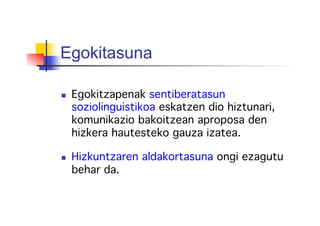Egokitasuna
  Egokitzapenak sentiberatasun
soziolinguistikoa eskatzen dio hiztunari,
komunikazio bakoitzean aproposa den
hizkera hautesteko gauza izatea.!
!
  Hizkuntzaren aldakortasuna ongi ezagutu
behar da.!
 