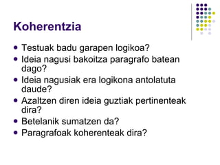 Koherentzia Testuak badu garapen logikoa? Ideia nagusi bakoitza paragrafo batean dago? Ideia nagusiak era logikona antolatuta daude? Azaltzen diren ideia guztiak pertinenteak dira? Betelanik sumatzen da? Paragrafoak koherenteak dira? 