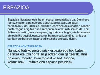 ESPAZIOA

 Espazioa literatura-testu baten osagai garrantzitsua da. Olerki edo
 narrazio baten aipamen edo deskribapena azaltzen bada,
 zerbaitegatik da. Olerkian, adibidez, espazioa deskribatzen denean,
 poetarengan eragiten duen sentipena adierazi nahi izaten da. Toki
 fisikoak ez ezik, gaua eta eguna, eguzkia eta ilargia, eta fenomeno
 atmosferiko guztiak espazioaren barruan sartzen dira, nahiz eta
 sarritan denboraren iragana adierazteko ere balio duten.

 ESPAZIOA KONTAKIZUNEAN
 Narrazio bateko pertsonaiak espazio edo toki batean
 dabiltza eta toki horretan jazotzen dira gertaerak. Hiria,
 baserria, mendia, herri fantastiko bat, itsasoa,
 kobazuloak… milaka dira espazio posibleak.
 