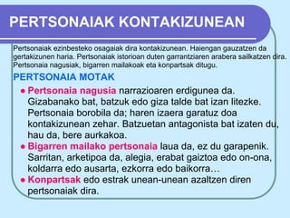 PERTSONAIAK KONTAKIZUNEAN
Pertsonaiak ezinbesteko osagaiak dira kontakizunean. Haiengan gauzatzen da
gertakizunen haria. Pertsonaiak istorioan duten garrantziaren arabera sailkatzen dira.
Pertsonaia nagusiak, bigarren mailakoak eta konpartsak ditugu.
PERTSONAIA MOTAK
 ● Pertsonaia nagusia narrazioaren erdigunea da.
   Gizabanako bat, batzuk edo giza talde bat izan litezke.
   Pertsonaia borobila da; haren izaera garatuz doa
   kontakizunean zehar. Batzuetan antagonista bat izaten du,
   hau da, bere aurkakoa.
 ● Bigarren mailako pertsonaia laua da, ez du garapenik.
   Sarritan, arketipoa da, alegia, erabat gaiztoa edo on-ona,
   koldarra edo ausarta, ezkorra edo baikorra…
 ● Konpartsak edo estrak unean-unean azaltzen diren
   pertsonaiak dira.
 
