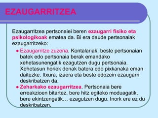 EZAUGARRITZEA

 Ezaugarritzea pertsonaiei beren ezaugarri fisiko eta
 psikologikoak ematea da. Bi era daude pertsonaiak
 ezaugarritzeko:
  ● Ezaugarritze zuzena. Kontalariak, beste pertsonaian
    batek edo pertsonaia berak emandako
    xehetasunengatik ezagutzen dugu pertsonaia.
    Xehetasun horiek denak batera edo pixkanaka eman
    daitezke. Itxura, izaera eta beste edozein ezaugarri
    deskribatzen da.
  ● Zeharkako ezaugarritzea. Pertsonaia bere
    erreakzioen bitartez, bere hitz egiteko moduagatik,
    bere ekintzengatik… ezagutzen dugu. Inork ere ez du
    deskribatzen.
 