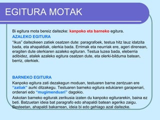 EGITURA MOTAK
 Bi egitura mota bereiz daitezke: kanpoko eta barneko egitura.
 AZALEKO EGITURA
 “Ikus” daitezkeen zatiek osatzen dute: paragrafoek, testua hitz lauz idatzita
 bada, eta ahapaldiak, olerkia bada. Errimak eta neurriak ere, ageri direnean,
 eragiten dute olerkiaren azaleko egituran. Testua luzea bada, eleberria
 adibidez, atalek azaleko egitura osatzen dute, eta olerki-bilduma batean,
 berriz, olerkiek.



 BARNEKO EGITURA
 Kanpoko egitura zati dezakegun moduan, testuaren barne zentzuan ere
 “zatiak” aurki ditzakegu. Testuaren barneko egitura edukiaren garapenari,
 ordenari edo “mugimenduari” dagokio.
 Askotan barneko egiturak zerikusia izaten du kanpoko egiturarekin, baina ez
 beti. Batzuetan ideia bat paragrafo edo ahapaldi batean ageriko zaigu.
 Besteetan, ahapaldi bakarrean, ideia bi edo gehiago azal daitezke.
 