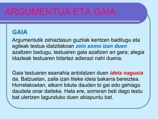 ARGUMENTUA ETA GAIA

 GAIA
 Argumentutik zehaztasun guztiak kentzen baditugu eta
 egileak testua idatzitakoan zein asmo izan duen
 azaltzen badugu, testuaren gaia azaltzen ari gara; alegia
 idazleak testuaren bitartez adierazi nahi duena.

 Gaia testuaren esanahia antolatzen duen ideia nagusia
 da. Batzuetan, zaila izan liteke ideia bakarra bereiztea.
 Horrelakoetan, elkarri lotuta dauden bi gai edo gehiago
 daudela onar daiteke. Hala ere, sorreran beti dago testu
 bat ulertzen lagunduko duen abiapuntu bat.
 
