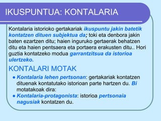 IKUSPUNTUA: KONTALARIA
Kontalaria istorioko gertakariak ikuspuntu jakin batetik
kontatzen dituen subjektua da; toki eta denbora jakin
baten ezartzen ditu; haien inguruko gertaerak behatzen
ditu eta haien pentsaera eta portaera erakusten ditu.. Hori
guztia kontatzeko modua garrantzitsua da istorioa
ulertzeko.
KONTALARI MOTAK
 ● Kontalaria lehen pertsonan: gertakariak kontatzen
   dituenak kontatutako istorioan parte hartzen du. Bi
   motatakoak dira:
 ● Kontalaria-protagonista: istorioa pertsonaia
   nagusiak kontatzen du.
 
