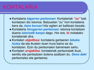 KONTALARIA
 ● Kontalaria bigarren pertsonan: Kontalariak “zu” bati
   kontatzen dio istorioa. Batzuetan “zu” hori kontalaria
   bera da, bere buruari hitz egiten ari balitzaio bezala.
 ● Kontalaria hirugarren pertsonan: istorioa kontatzen
   duena istoriotik kanpo dago. Hor ere, bi motatako
   kontalariak dira.
 ● Kontalari objetiboa: kontalaria gertaeren lekuko
   hutsa da eta ikusten duen hura baino ez du
   kontatzen. Ezin du pertsonaien barrenean sartu.
 ● Kontalari orojakilea: kontalariak pertsonaiek ikusi,
   sentitu eta pentsatzen dutena azaltzen du. Dena daki
   pertsonaiez eta gertaerez.
 