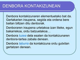 DENBORA KONTAKIZUNEAN

 Denbora kontakizunaren elementuetako bat da.
 Gertakarien iraupena, segida eta ordena bere
 baitan biltzen ditu denborak.
 Denboraren iraupena urtetakoa izan liteke, egun
 bakarrekoa, ordu batzuetakoa…
 Denbora luzea dela esaten da kontakizunaren
 denbora-tartea zabala denean.
 Denbora laburra da kontakizuna ordu gutxitan
 gertatzen denean.
 