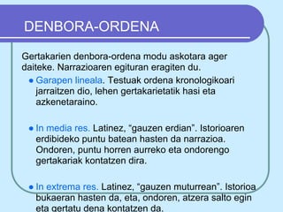 DENBORA-ORDENA
Gertakarien denbora-ordena modu askotara ager
daiteke. Narrazioaren egituran eragiten du.
 ● Garapen lineala. Testuak ordena kronologikoari
    jarraitzen dio, lehen gertakarietatik hasi eta
    azkenetaraino.

 ● In media res. Latinez, “gauzen erdian”. Istorioaren
   erdibideko puntu batean hasten da narrazioa.
   Ondoren, puntu horren aurreko eta ondorengo
   gertakariak kontatzen dira.

 ● In extrema res. Latinez, “gauzen muturrean”. Istorioa
   bukaeran hasten da, eta, ondoren, atzera salto egin
   eta gertatu dena kontatzen da.
 