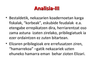 Analisia-III Bestaldetik, nekazarien koadernoetan karga fiskalak, “korbeak”, eskubide feudalak  e.a. etengabe errepikatzen dira, herriarentzat oso zama astuna  izaten zirelako, pribilegiatuek ia ezer ordaintzen ez zuten bitartean.  Elizaren pribilegioak ere errefusatzen ziren,  “hamarrekoa” –gatik nekazariek uzten ehuneko hamarra eman  behar zioten Elizari. 