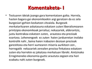 Komentaketa- I Testuaren ideiak joango gara komentatzen gaika. Horrela, hasten bagara gai ekonomikoekin argi geratzen da ez zela burgesiari gehien kezkatzen zitzaiola. Burgesek merkataritzaren askatasuna eskatzen zuten liberalismoaren printzipio ekonomikoak jarraituz; nekazariek, alderantziz, justu kontrakoa eskatzen zuten,  arautzea eta prezioak ezartzea. Lehenengoek  ez zuten  haien jardueretan inolako kontrolik nahi , baina haien irabazien desioan prezioak garestitzea eta herri xumearen miseria aurkitzen zen , horregatik  nekazariek zerealen prezioa finkatzea eskatzen zuten eta horrekin ez jokatzea merkatuan libreki. Aintzinako Erregimeneko ekonomia guztiz araututa zegoen eta hori ezabatu nahi zuten burgesek.  