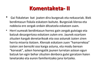 Gai fiskaletan  bat  joaten dira burgesak eta nekazariak. Biek berdintasun fiskala eskatzen baitute. Burgesiak kleroa eta noblezia ere zergak ordain ditzatzela eskatzen zuen. Herri xumeak berdintasun horrez gain zergak gutxiago eta batzuk desargertzea eskatzen zuten ere. Jaunek ezartzen zituzten kargak denetarikoak eta oso astunak izaten ziren herria miseria itotzen. Kleroak eskatzen zuen “hamarrekoa” izaten zen bereziki oso karga astuna, eta modu berean “korveak”, azken honengatik jaunen lurretan astean egun batzuk lan egin behar zituzten denbora gutxi geratzen haien lanetarako eta euren familientzako jana lortzeko. Komentaketa- II 