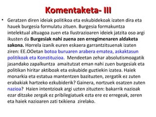 Geratzen diren ideiak politikoa eta eskubidekoak izaten dira eta hauek burgesia formulatu zituen. Burgesia formakuntza intelektual altuagoa zuen eta Ilustrazioaren ideiek jatzita oso argi ikusten da  Burgesiak nahi zuena zen erregimenaren aldaketa sakona.  Horrela izanik euren eskaera garrantzitsuenak izaten ziren: EE.OOetan  botoa buruaren arabera ematea, askaktasun politikoak eta Konstituzioa.  Mendeetan zehar absolutismoagatik jasandako zapalkuntza  amaitutzat eman nahi zuen burgesiak eta politikan hiritar aktiboak eta eskubide guztiekin izatea. Haiek monarkia eta estatua mantentzen bazituzten, zergatik ez zuten  erabakiak hartzeko ezkubiderik? Gainera, nortzuek osatzen zuten  nazioa ?  Haien intentzioak argi uzten zituzten: bakarrik nazioak ezar ditzake zergak ez pribilegiatuek ezta ere ez erregeak, zeren eta haiek nazioaren zati txikiena  zirelako. Komentaketa- III 