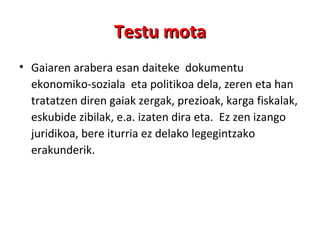 Testu mota Gaiaren arabera esan daiteke  dokumentu ekonomiko-soziala  eta politikoa dela, zeren eta han tratatzen diren gaiak zergak, prezioak, karga fiskalak, eskubide zibilak, e.a. izaten dira eta.  Ez zen izango juridikoa, bere iturria ez delako legegintzako erakunderik.  
