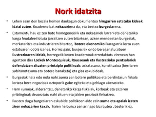 Nork idatzita Lehen esan den bezala hemen daukagun dokumentua  hirugarren estatuko kideek idatzi zuten . Koaderno bat  nekazarie na da, eta bestea  burgesia rena. Estamentu hau ez zen bate homogeneorik eta nekazariek lurrari eta denetariko karga feudaleei lotuta jarraitzen zuten bitartean, azken mendeetan burgesiak, merkataritza eta industriaren bitartez,  botere ekonomiko  ikaragarria lortu zuen estatuaren odola izanez. Horrez gain, burgesiak ondo bereganatu zituen  Ilustrazioaren ideiak , horregatik kexen koadernoak erredaktatu zirenean han agertzen dira  Lockek Montesquieuk, Rousseauk eta Ilustrazioko pentsalariek defendatzen zituzten printzipio politikoak : askatasuna, konstituzioa (herriaren subiranotasuna eta botere banaketa) eta giza eskubideak. Burgesiak hala edo nola nahi zuena zen botere politikoa eta berdintasun fiskala lortzea bere negozioak oztoporik gabe egiteko eta gehiago aberasteko. Herri xumeak, alderantziz, denetariko karga fiskalak, korbeak eta Elizaren pribilegioak deuseztatu nahi zituen eta jakien prezioak finkatzea.  Ikusten dugu burgesiaren eskubide politikoen alde zein  xume eta apalak izaten ziren nekazarien kexak,  haien helburua zen arinago bizirautea , besterik ez. 
