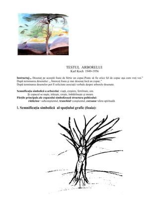TESTUL ARBORELUI
Karl Koch 1949-1956
Instructaj:,, Desenaţ pe această foaie de hîrtie un copac.Poate să fie orice fel de copac aşa cum vreţ voi.”
După terminarea desenului: ,, Întorceţ foaia şi mai desenaţ încă un copac.”
După terminarea desenelor pot fi solicitate asociaţii verbale despre arborele desenate.
Semnificaţia simbolică a arborelui: viaţă, creştere, fertilitate, om.
Şi copacul se naşte, trăieşte, creşte, îmbătrîneşte şi moare.
Părţile principale.ale copacului simbolizează structura psihicului:
rădăcina= subconştientul, trunchiul=conştientul, coroana=sfera spirituală.
I. Semnificaţia simbolică al spaţiului grafic (foaia):
 