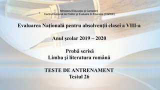 Ministerul Educației și Cercetării
Centrul Național de Politici și Evaluare în Educație (CNPEE)
Evaluarea Națională pentru absolvenții clasei a VIII-a
Anul școlar 2019 – 2020
Probă scrisă
Limba şi literatura română
TESTE DE ANTRENAMENT
Testul 26
 