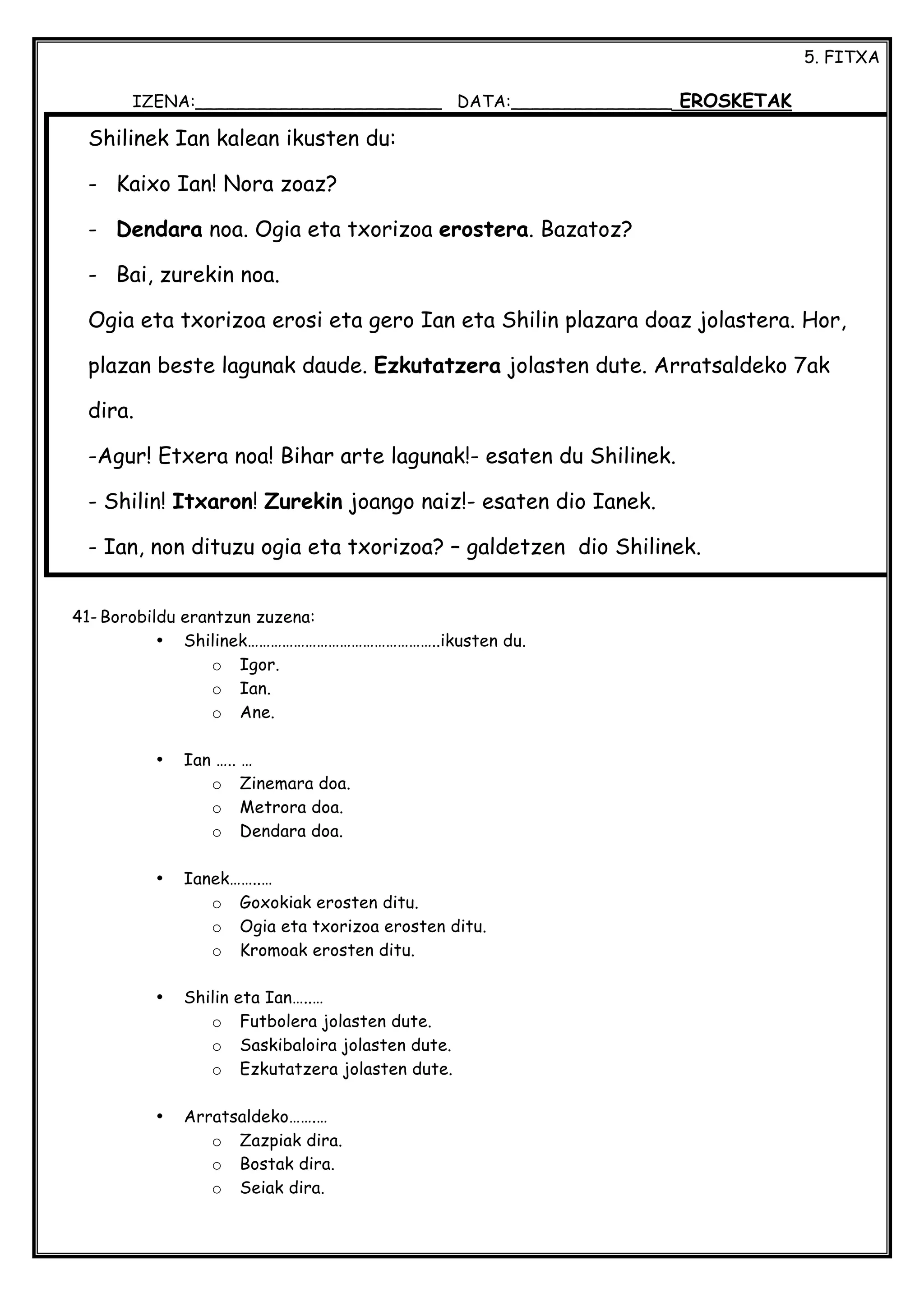 5. FITXA
IZENA:_______________________ DATA:_______________ EROSKETAK
41- Borobildu erantzun zuzena:
• Shilinek…………………………………………..ikusten du.
o Igor.
o Ian.
o Ane.
• Ian ….. …
o Zinemara doa.
o Metrora doa.
o Dendara doa.
• Ianek……..…
o Goxokiak erosten ditu.
o Ogia eta txorizoa erosten ditu.
o Kromoak erosten ditu.
• Shilin eta Ian…..…
o Futbolera jolasten dute.
o Saskibaloira jolasten dute.
o Ezkutatzera jolasten dute.
• Arratsaldeko…….…
o Zazpiak dira.
o Bostak dira.
o Seiak dira.
Shilinek Ian kalean ikusten du:
- Kaixo Ian! Nora zoaz?
- Dendara noa. Ogia eta txorizoa erostera. Bazatoz?
- Bai, zurekin noa.
Ogia eta txorizoa erosi eta gero Ian eta Shilin plazara doaz jolastera. Hor,
plazan beste lagunak daude. Ezkutatzera jolasten dute. Arratsaldeko 7ak
dira.
-Agur! Etxera noa! Bihar arte lagunak!- esaten du Shilinek.
- Shilin! Itxaron! Zurekin joango naiz!- esaten dio Ianek.
- Ian, non dituzu ogia eta txorizoa? – galdetzen dio Shilinek.
- Aiba! Plazan ahaztu ditut! – dio Ianek.
 
 
