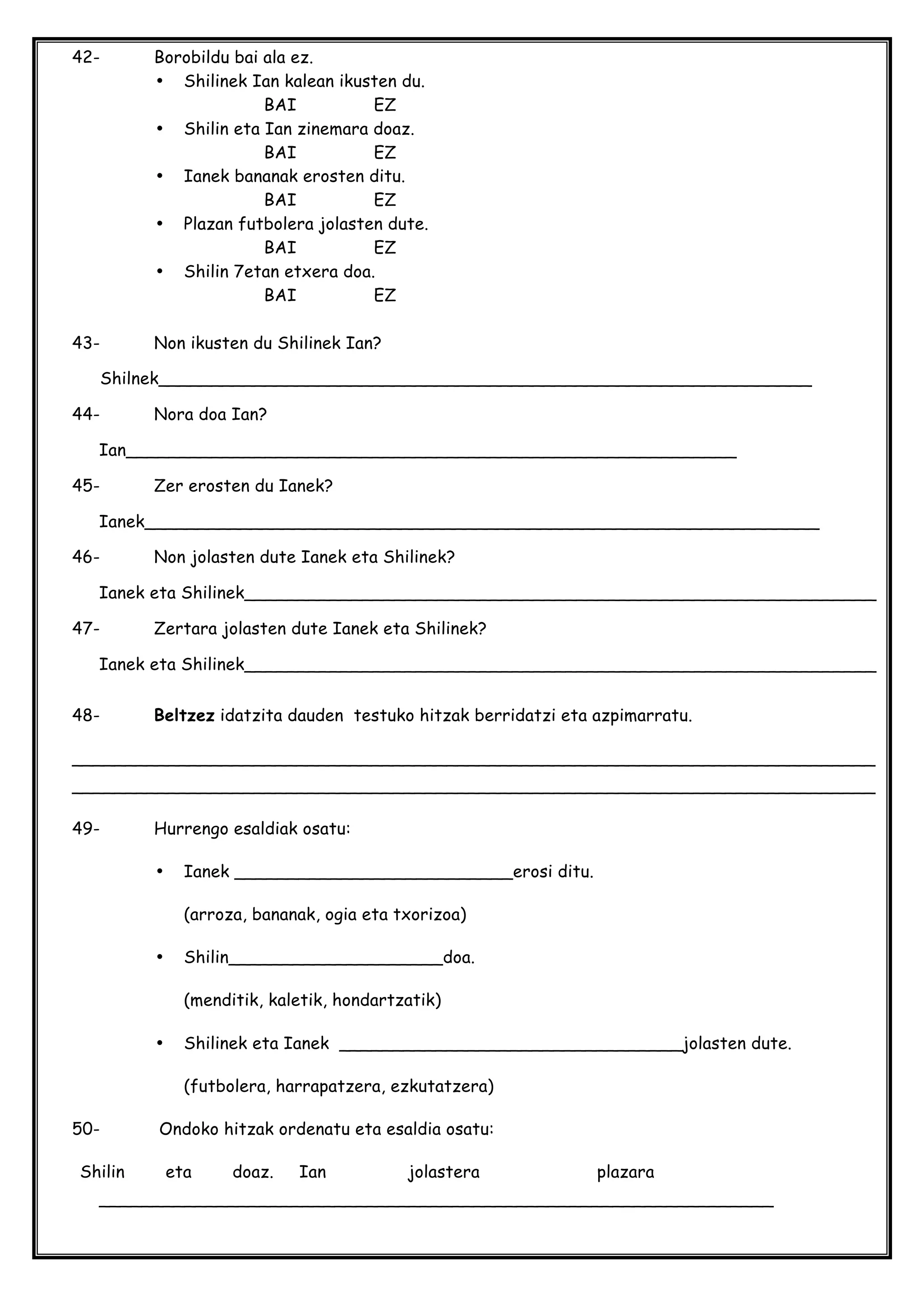 42- Borobildu bai ala ez.
• Shilinek Ian kalean ikusten du.
BAI EZ
• Shilin eta Ian zinemara doaz.
BAI EZ
• Ianek bananak erosten ditu.
BAI EZ
• Plazan futbolera jolasten dute.
BAI EZ
• Shilin 7etan etxera doa.
BAI EZ
43- Non ikusten du Shilinek Ian?
Shilnek_____________________________________________________________
44- Nora doa Ian?
Ian_________________________________________________________
45- Zer erosten du Ianek?
Ianek_______________________________________________________________
46- Non jolasten dute Ianek eta Shilinek?
Ianek eta Shilinek___________________________________________________________
47- Zertara jolasten dute Ianek eta Shilinek?
Ianek eta Shilinek___________________________________________________________
48- Beltzez idatzita dauden testuko hitzak berridatzi eta azpimarratu.
___________________________________________________________________________
___________________________________________________________________________
49- Hurrengo esaldiak osatu:
• Ianek __________________________erosi ditu.
(arroza, bananak, ogia eta txorizoa)
• Shilin____________________doa.
(menditik, kaletik, hondartzatik)
• Shilinek eta Ianek ________________________________jolasten dute.
(futbolera, harrapatzera, ezkutatzera)
50- Ondoko hitzak ordenatu eta esaldia osatu:
Shilin eta doaz. Ian jolastera plazara
_______________________________________________________________
 