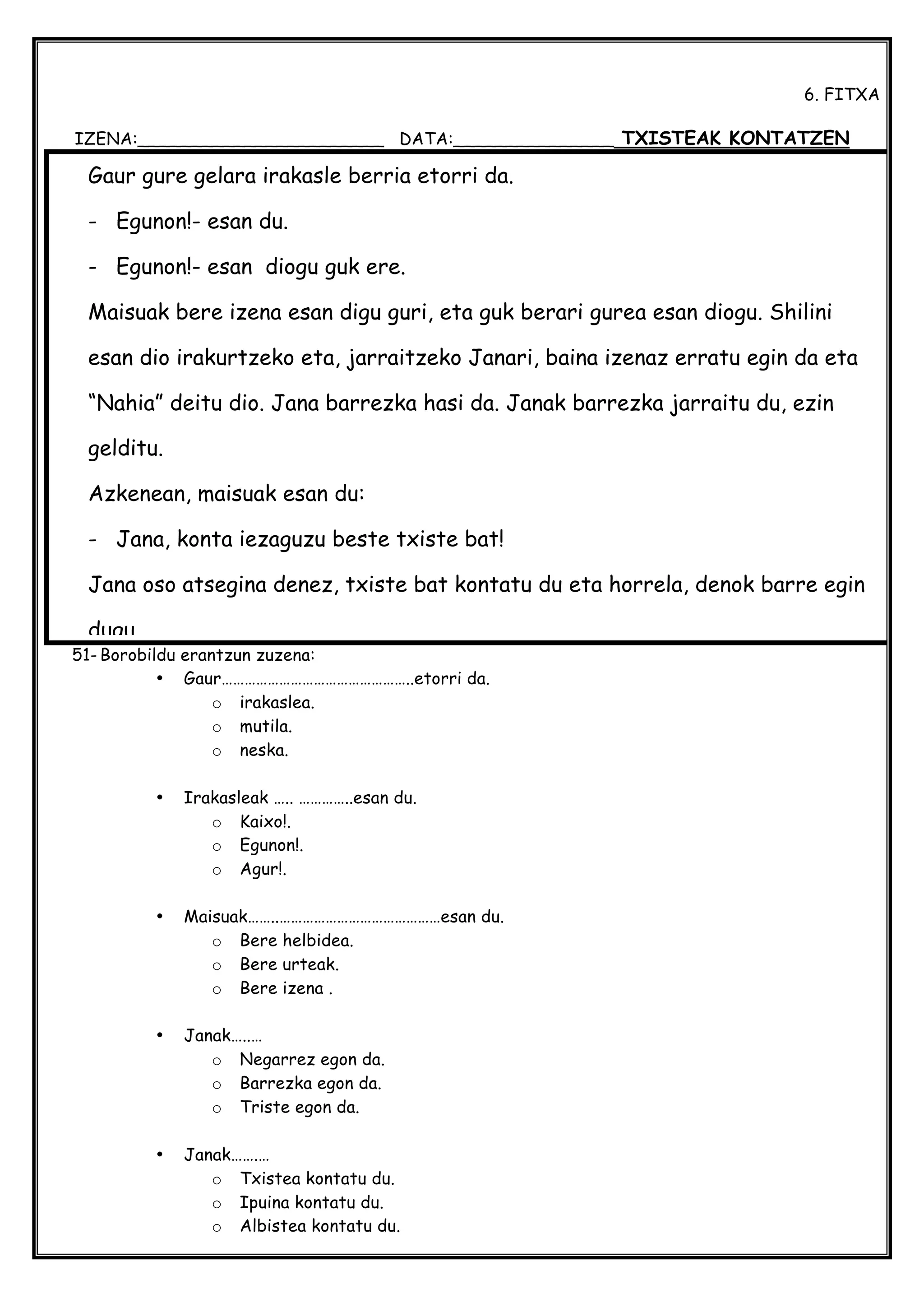  
6. FITXA
IZENA:_______________________ DATA:_______________ TXISTEAK KONTATZEN
51- Borobildu erantzun zuzena:
• Gaur…………………………………………..etorri da.
o irakaslea.
o mutila.
o neska.
• Irakasleak ….. …………..esan du.
o Kaixo!.
o Egunon!.
o Agur!.
• Maisuak……..……………………………………esan du.
o Bere helbidea.
o Bere urteak.
o Bere izena .
• Janak…..…
o Negarrez egon da.
o Barrezka egon da.
o Triste egon da.
• Janak…….…
o Txistea kontatu du.
o Ipuina kontatu du.
o Albistea kontatu du.
Gaur gure gelara irakasle berria etorri da.
- Egunon!- esan du.
- Egunon!- esan diogu guk ere.
Maisuak bere izena esan digu guri, eta guk berari gurea esan diogu. Shilini
esan dio irakurtzeko eta, jarraitzeko Janari, baina izenaz erratu egin da eta
“Nahia” deitu dio. Jana barrezka hasi da. Janak barrezka jarraitu du, ezin
gelditu.
Azkenean, maisuak esan du:
- Jana, konta iezaguzu beste txiste bat!
Jana oso atsegina denez, txiste bat kontatu du eta horrela, denok barre egin
dugu.
 
 