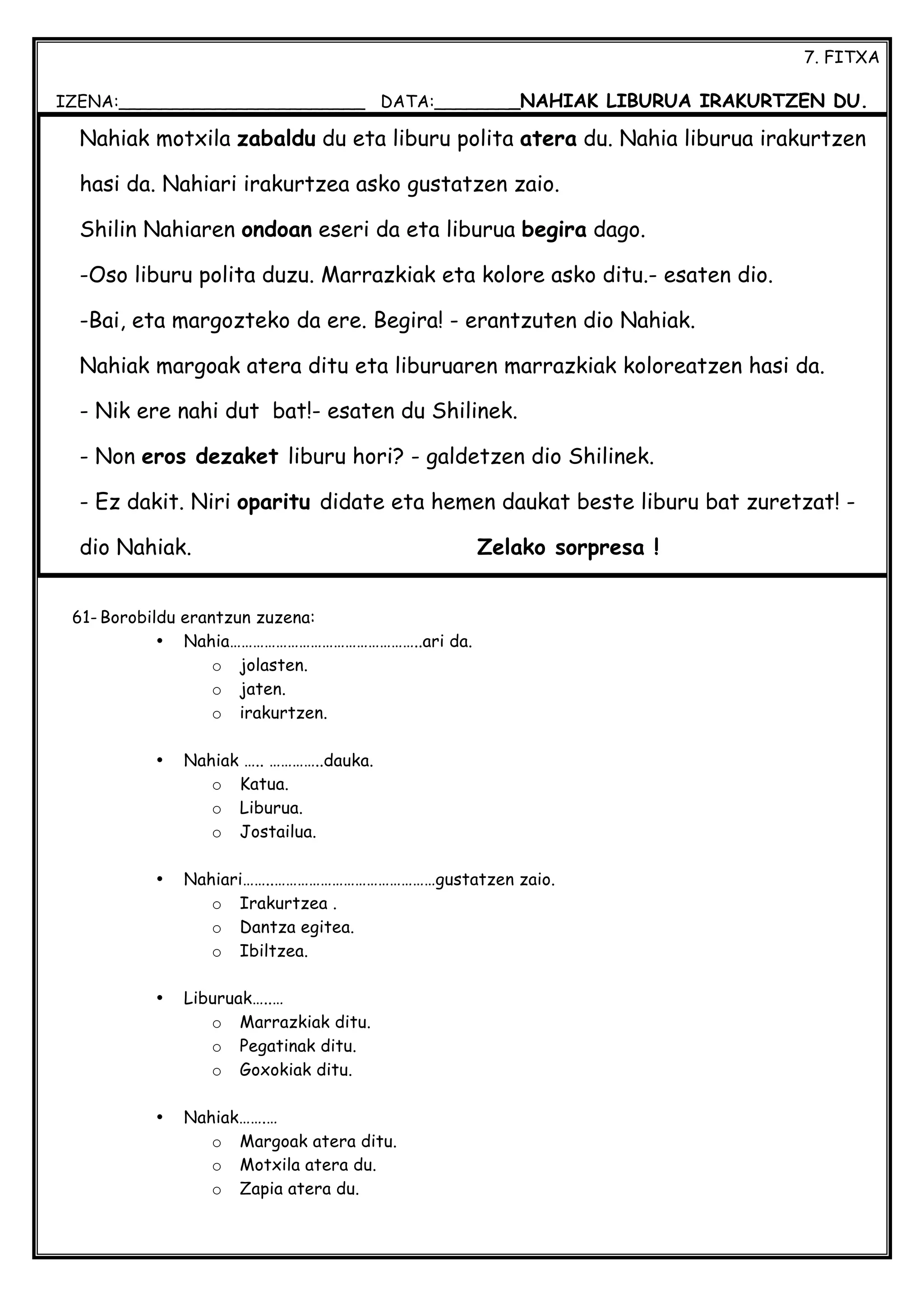 7. FITXA
IZENA:_______________________ DATA:________NAHIAK LIBURUA IRAKURTZEN DU.
61- Borobildu erantzun zuzena:
• Nahia…………………………………………..ari da.
o jolasten.
o jaten.
o irakurtzen.
• Nahiak ….. …………..dauka.
o Katua.
o Liburua.
o Jostailua.
• Nahiari……..……………………………………gustatzen zaio.
o Irakurtzea .
o Dantza egitea.
o Ibiltzea.
• Liburuak…..…
o Marrazkiak ditu.
o Pegatinak ditu.
o Goxokiak ditu.
• Nahiak…….…
o Margoak atera ditu.
o Motxila atera du.
o Zapia atera du.
Nahiak motxila zabaldu du eta liburu polita atera du. Nahia liburua irakurtzen
hasi da. Nahiari irakurtzea asko gustatzen zaio.
Shilin Nahiaren ondoan eseri da eta liburua begira dago.
-Oso liburu polita duzu. Marrazkiak eta kolore asko ditu.- esaten dio.
-Bai, eta margozteko da ere. Begira! - erantzuten dio Nahiak.
Nahiak margoak atera ditu eta liburuaren marrazkiak koloreatzen hasi da.
- Nik ere nahi dut bat!- esaten du Shilinek.
- Non eros dezaket liburu hori? - galdetzen dio Shilinek.
- Ez dakit. Niri oparitu didate eta hemen daukat beste liburu bat zuretzat! -
dio Nahiak. Zelako sorpresa !
 
 
