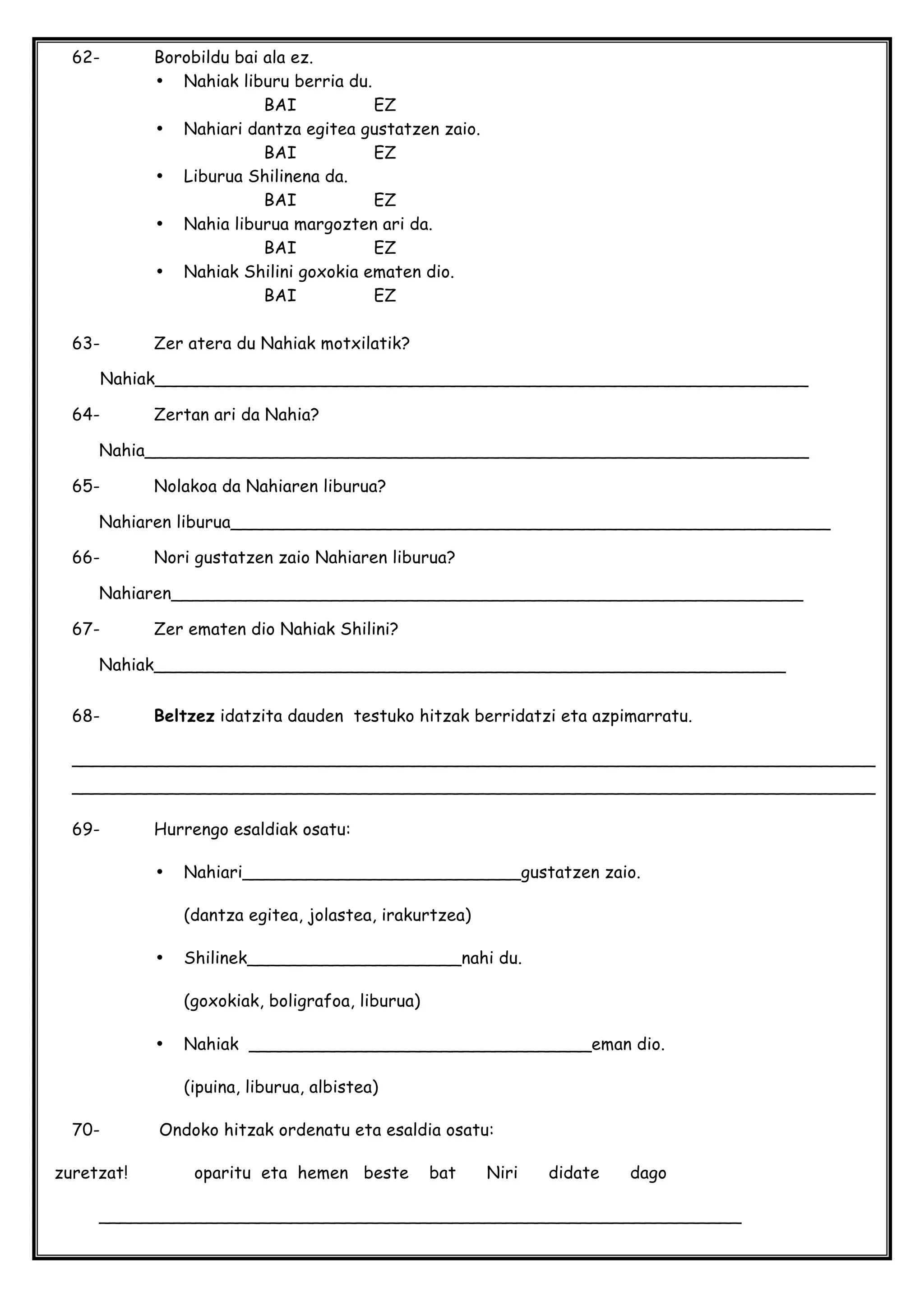 62- Borobildu bai ala ez.
• Nahiak liburu berria du.
BAI EZ
• Nahiari dantza egitea gustatzen zaio.
BAI EZ
• Liburua Shilinena da.
BAI EZ
• Nahia liburua margozten ari da.
BAI EZ
• Nahiak Shilini goxokia ematen dio.
BAI EZ
63- Zer atera du Nahiak motxilatik?
Nahiak_____________________________________________________________
64- Zertan ari da Nahia?
Nahia______________________________________________________________
65- Nolakoa da Nahiaren liburua?
Nahiaren liburua________________________________________________________
66- Nori gustatzen zaio Nahiaren liburua?
Nahiaren___________________________________________________________
67- Zer ematen dio Nahiak Shilini?
Nahiak___________________________________________________________
68- Beltzez idatzita dauden testuko hitzak berridatzi eta azpimarratu.
___________________________________________________________________________
___________________________________________________________________________
69- Hurrengo esaldiak osatu:
• Nahiari__________________________gustatzen zaio.
(dantza egitea, jolastea, irakurtzea)
• Shilinek____________________nahi du.
(goxokiak, boligrafoa, liburua)
• Nahiak ________________________________eman dio.
(ipuina, liburua, albistea)
70- Ondoko hitzak ordenatu eta esaldia osatu:
zuretzat! oparitu eta hemen beste bat Niri didate dago
____________________________________________________________
 