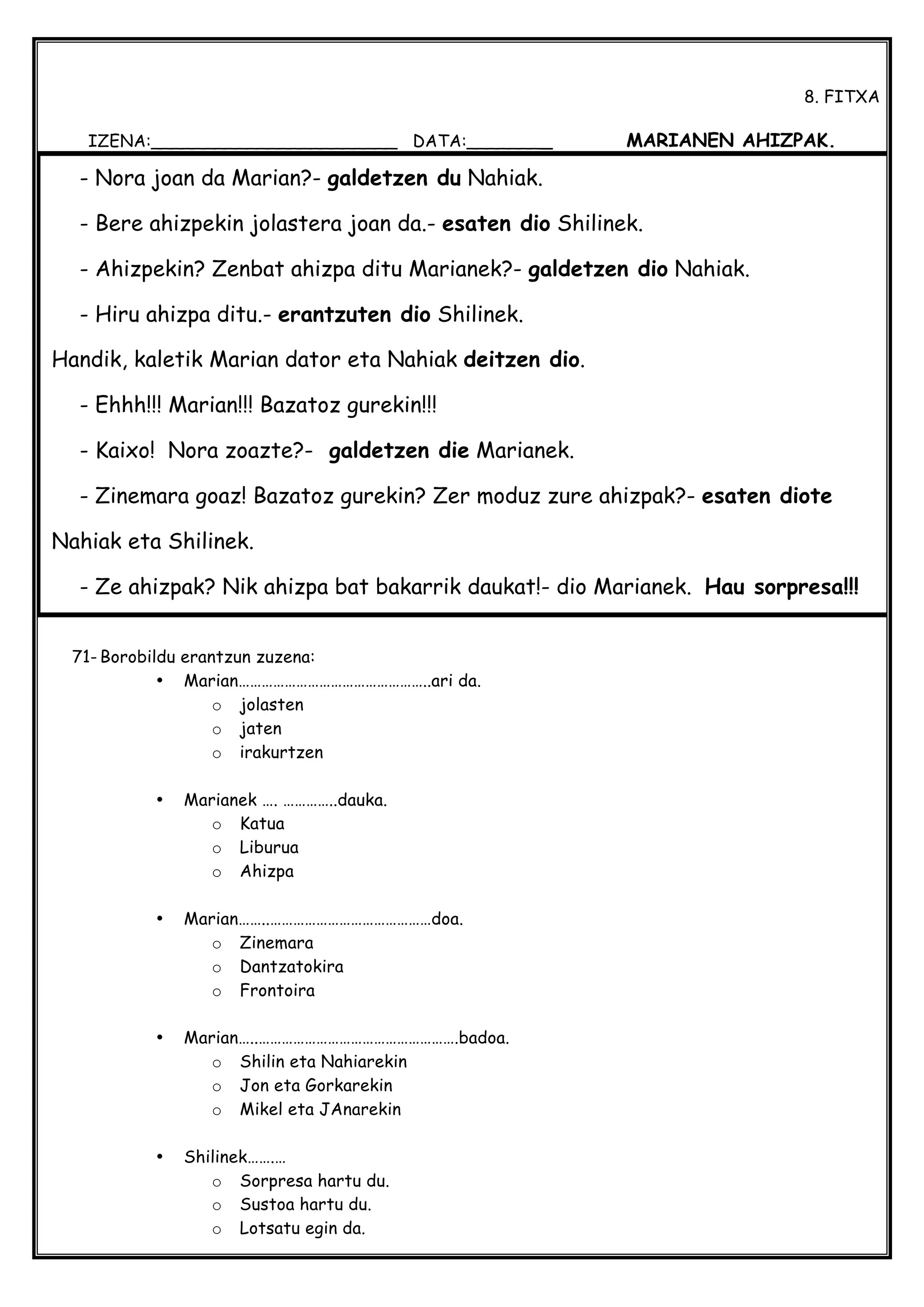  
8. FITXA
IZENA:_______________________ DATA:________ MARIANEN AHIZPAK.
71- Borobildu erantzun zuzena:
• Marian…………………………………………..ari da.
o jolasten
o jaten
o irakurtzen
• Marianek …. …………..dauka.
o Katua
o Liburua
o Ahizpa
• Marian……..……………………………………doa.
o Zinemara
o Dantzatokira
o Frontoira
• Marian…..…………………………………………….badoa.
o Shilin eta Nahiarekin
o Jon eta Gorkarekin
o Mikel eta JAnarekin
• Shilinek…….…
o Sorpresa hartu du.
o Sustoa hartu du.
o Lotsatu egin da.
- Nora joan da Marian?- galdetzen du Nahiak.
- Bere ahizpekin jolastera joan da.- esaten dio Shilinek.
- Ahizpekin? Zenbat ahizpa ditu Marianek?- galdetzen dio Nahiak.
- Hiru ahizpa ditu.- erantzuten dio Shilinek.
Handik, kaletik Marian dator eta Nahiak deitzen dio.
- Ehhh!!! Marian!!! Bazatoz gurekin!!!
- Kaixo! Nora zoazte?- galdetzen die Marianek.
- Zinemara goaz! Bazatoz gurekin? Zer moduz zure ahizpak?- esaten diote
Nahiak eta Shilinek.
- Ze ahizpak? Nik ahizpa bat bakarrik daukat!- dio Marianek. Hau sorpresa!!!
 
 