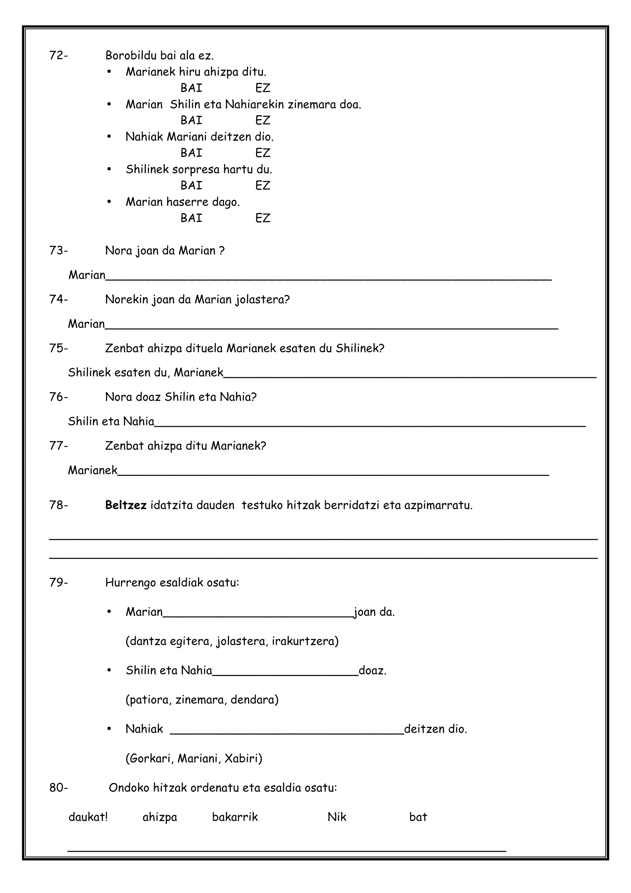 72- Borobildu bai ala ez.
• Marianek hiru ahizpa ditu.
BAI EZ
• Marian Shilin eta Nahiarekin zinemara doa.
BAI EZ
• Nahiak Mariani deitzen dio.
BAI EZ
• Shilinek sorpresa hartu du.
BAI EZ
• Marian haserre dago.
BAI EZ
73- Nora joan da Marian ?
Marian_____________________________________________________________
74- Norekin joan da Marian jolastera?
Marian______________________________________________________________
75- Zenbat ahizpa dituela Marianek esaten du Shilinek?
Shilinek esaten du, Marianek___________________________________________________
76- Nora doaz Shilin eta Nahia?
Shilin eta Nahia___________________________________________________________
77- Zenbat ahizpa ditu Marianek?
Marianek___________________________________________________________
78- Beltzez idatzita dauden testuko hitzak berridatzi eta azpimarratu.
___________________________________________________________________________
___________________________________________________________________________
79- Hurrengo esaldiak osatu:
• Marian__________________________joan da.
(dantza egitera, jolastera, irakurtzera)
• Shilin eta Nahia____________________doaz.
(patiora, zinemara, dendara)
• Nahiak ________________________________deitzen dio.
(Gorkari, Mariani, Xabiri)
80- Ondoko hitzak ordenatu eta esaldia osatu:
daukat! ahizpa bakarrik Nik bat
____________________________________________________________
 