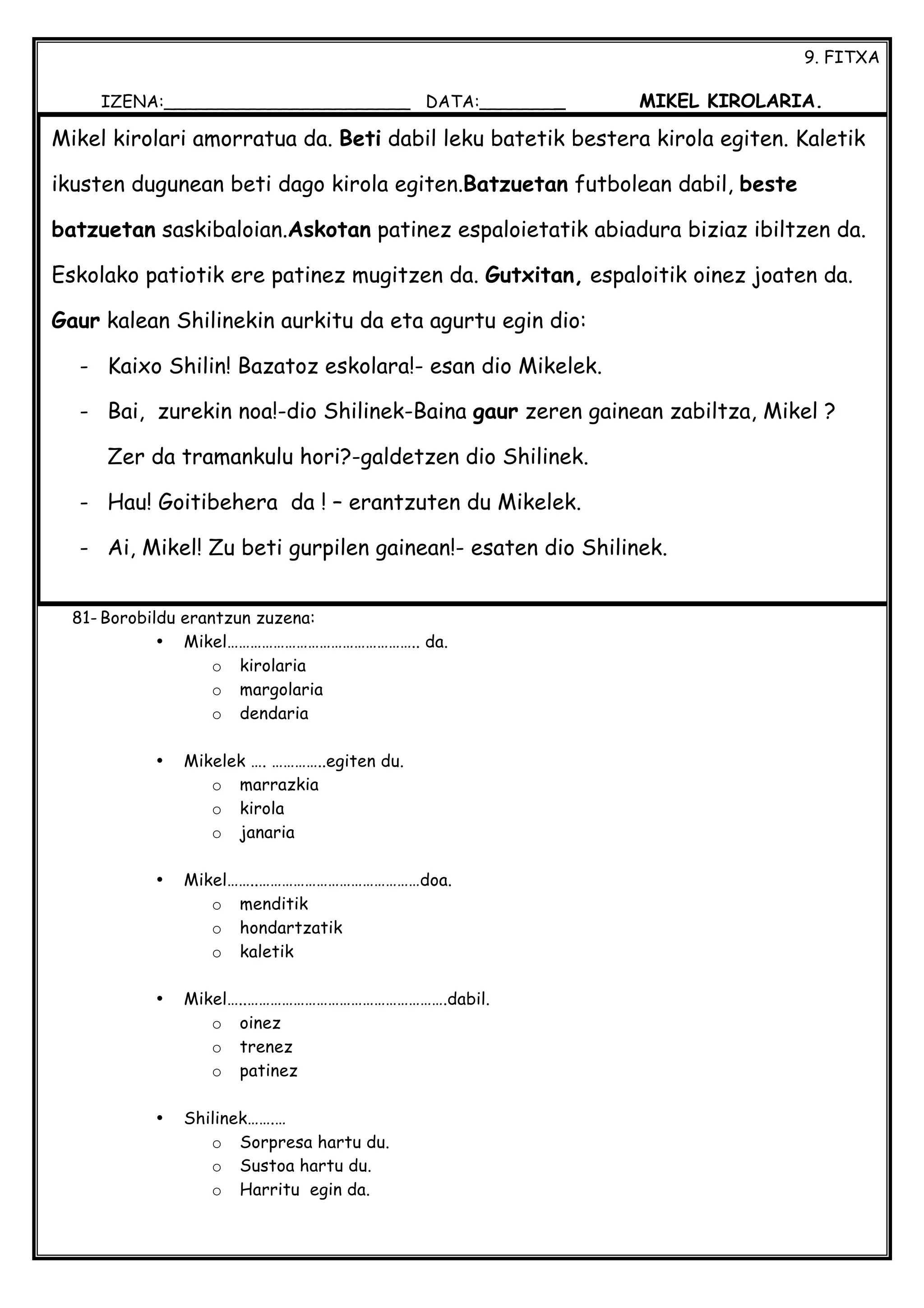 9. FITXA
IZENA:_______________________ DATA:________ MIKEL KIROLARIA.
81- Borobildu erantzun zuzena:
• Mikel………………………………………….. da.
o kirolaria
o margolaria
o dendaria
• Mikelek …. …………..egiten du.
o marrazkia
o kirola
o janaria
• Mikel……..……………………………………doa.
o menditik
o hondartzatik
o kaletik
• Mikel…..…………………………………………….dabil.
o oinez
o trenez
o patinez
• Shilinek…….…
o Sorpresa hartu du.
o Sustoa hartu du.
o Harritu egin da.
Mikel kirolari amorratua da. Beti dabil leku batetik bestera kirola egiten. Kaletik
ikusten dugunean beti dago kirola egiten.Batzuetan futbolean dabil, beste
batzuetan saskibaloian.Askotan patinez espaloietatik abiadura biziaz ibiltzen da.
Eskolako patiotik ere patinez mugitzen da. Gutxitan, espaloitik oinez joaten da.
Gaur kalean Shilinekin aurkitu da eta agurtu egin dio:
- Kaixo Shilin! Bazatoz eskolara!- esan dio Mikelek.
- Bai, zurekin noa!-dio Shilinek-Baina gaur zeren gainean zabiltza, Mikel ?
Zer da tramankulu hori?-galdetzen dio Shilinek.
- Hau! Goitibehera da ! – erantzuten du Mikelek.
- Ai, Mikel! Zu beti gurpilen gainean!- esaten dio Shilinek.
 
 