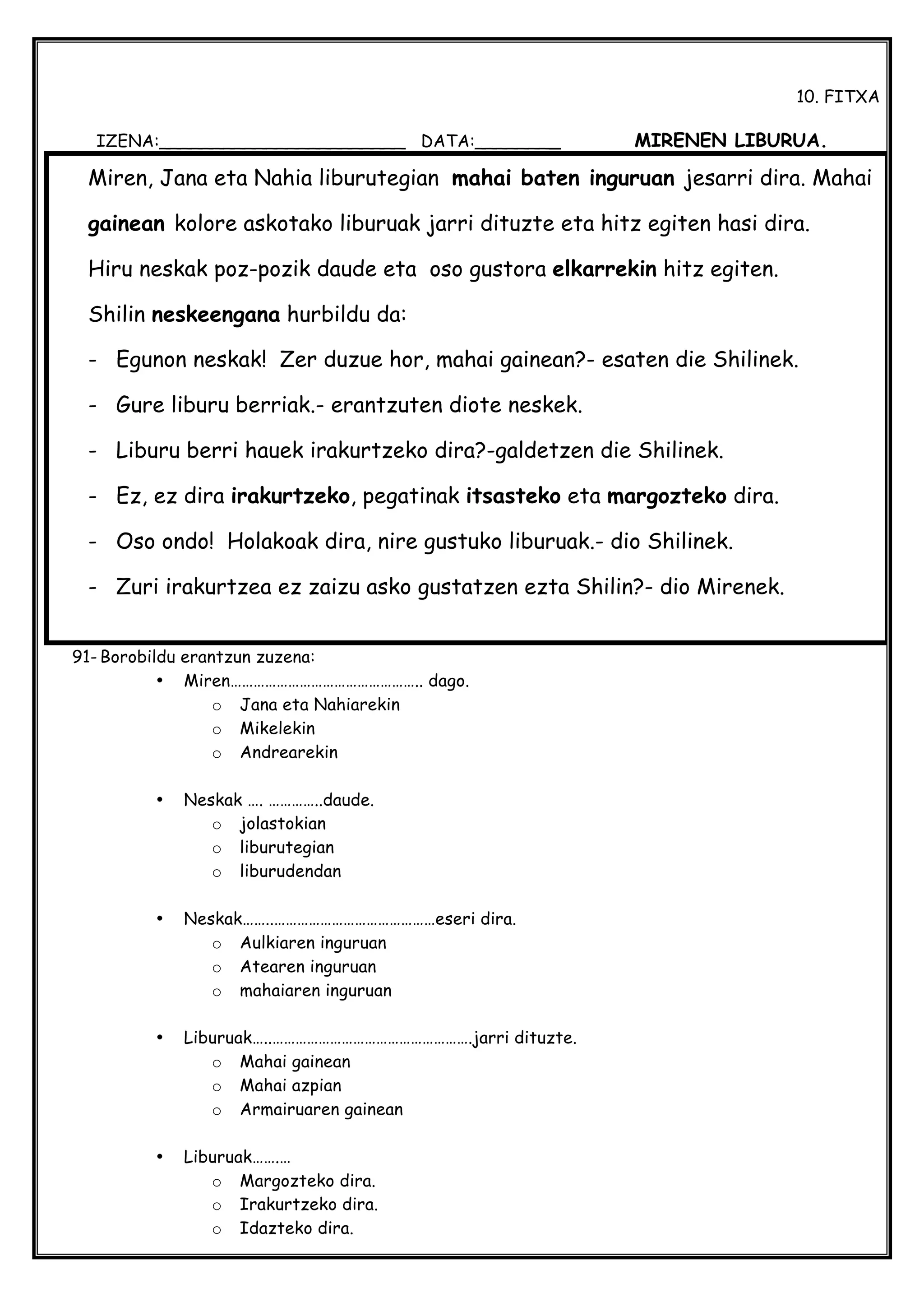  
10. FITXA
IZENA:_______________________ DATA:________ MIRENEN LIBURUA.
91- Borobildu erantzun zuzena:
• Miren………………………………………….. dago.
o Jana eta Nahiarekin
o Mikelekin
o Andrearekin
• Neskak …. …………..daude.
o jolastokian
o liburutegian
o liburudendan
• Neskak……..……………………………………eseri dira.
o Aulkiaren inguruan
o Atearen inguruan
o mahaiaren inguruan
• Liburuak…..…………………………………………….jarri dituzte.
o Mahai gainean
o Mahai azpian
o Armairuaren gainean
• Liburuak…….…
o Margozteko dira.
o Irakurtzeko dira.
o Idazteko dira.
Miren, Jana eta Nahia liburutegian mahai baten inguruan jesarri dira. Mahai
gainean kolore askotako liburuak jarri dituzte eta hitz egiten hasi dira.
Hiru neskak poz-pozik daude eta oso gustora elkarrekin hitz egiten.
Shilin neskeengana hurbildu da:
- Egunon neskak! Zer duzue hor, mahai gainean?- esaten die Shilinek.
- Gure liburu berriak.- erantzuten diote neskek.
- Liburu berri hauek irakurtzeko dira?-galdetzen die Shilinek.
- Ez, ez dira irakurtzeko, pegatinak itsasteko eta margozteko dira.
- Oso ondo! Holakoak dira, nire gustuko liburuak.- dio Shilinek.
- Zuri irakurtzea ez zaizu asko gustatzen ezta Shilin?- dio Mirenek.
 
 